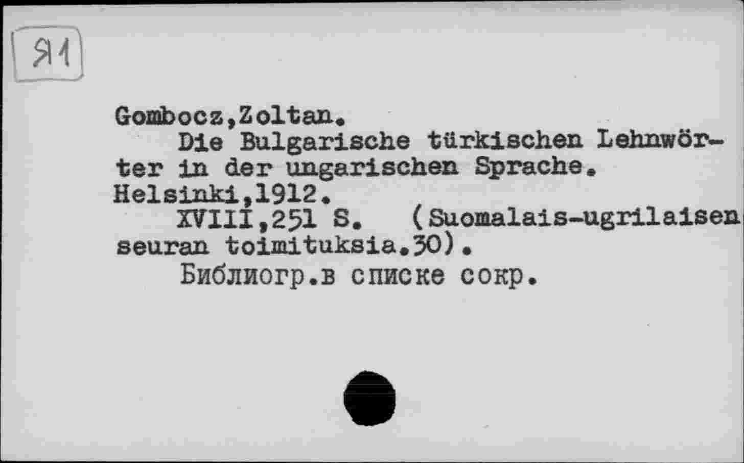 ﻿Gombocz,Zoltan.
Die Bulgarische türkischen Lehnwörter in der ungarischen Sprache. Ha] sinkt ,1912 .
XVIII,25I S,	(Suomalais-ugrilaisen
seuran toimituksia.50)•
Библиогр.в списке сокр.